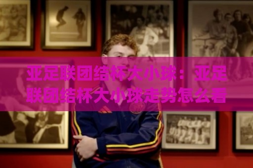 亚足联团结杯大小球：亚足联团结杯大小球走势怎么看？(亚足联团结杯)三个信号帮你读懂🌸最全手机信誉堵球站冠军走盘单双盘独赢波胆盘大球