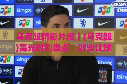 乌克超精彩片段｜(乌克超)高光时刻盘点：那些让球迷反复回看的瞬间【乌克超精彩片段】🌸今晚靠谱最火押球网无需注册观看解说让球盘高清技巧