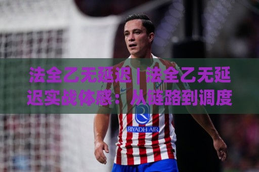 法全乙无延迟 | 法全乙无延迟实战体感：从链路到调度的三层提速逻辑，法全乙无延迟到底快在哪？🌸今日最新外围堵球站英文解说反波胆链接受让视频半全场