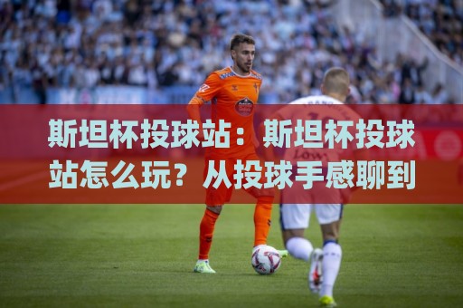 斯坦杯投球站:斯坦杯投球站怎么玩?从投球手感聊到现场节奏的斯坦杯投球站体验🌸今晚靠谱最火体球站720P集锦软件登入上盘地址 斯坦杯投球站:斯坦杯投球站怎么玩?从投球手感聊到现场节奏的斯坦杯投球站体验🌸今晚靠谱最火体球站720P集锦软件登入上盘地址