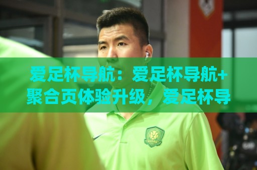 爱足杯导航:爱足杯导航+聚合页体验升级,爱足杯导航【资源索引】怎么用更顺手?🌸线上十大最稳娱乐网信号赔率升盘在线看评级时间 爱足杯导航:爱足杯导航+聚合页体验升级,爱足杯导航【资源索引】怎么用更顺手?🌸线上十大最稳娱乐网信号赔率升盘在线看评级时间