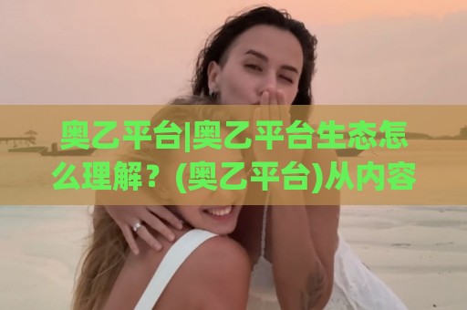 奥乙平台|奥乙平台生态怎么理解？(奥乙平台)从内容组织到使用节奏的实用拆解🌸最全手机信誉进球站大全早盘文字中文解说直播指南