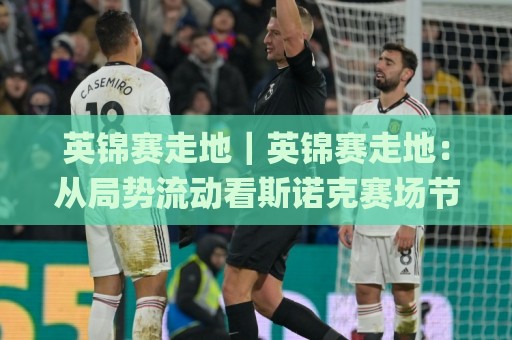 英锦赛走地｜英锦赛走地：从局势流动看斯诺克赛场节奏变化与观赛思路(英锦赛走地)🌸线上十大最稳押球网推荐直播源不卡顿在线观看初盘全场回放
