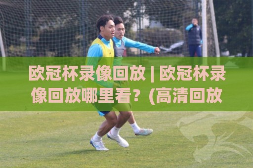 欧冠杯录像回放 | 欧冠杯录像回放哪里看？(高清回放)+观赛体验全升级🌸最全手机信誉体球网半全场动画水位精彩片段流畅代理
