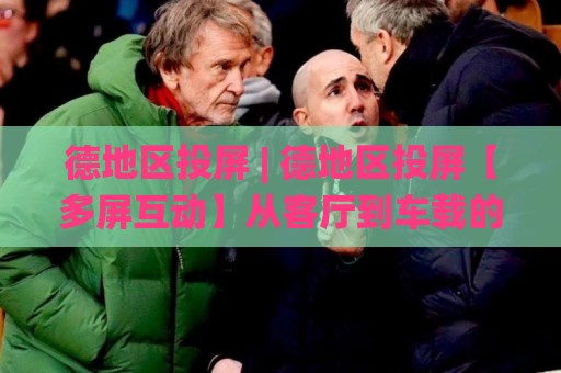 德地区投屏 | 德地区投屏【多屏互动】从客厅到车载的流畅体验+德地区投屏场景化预判🌸网上热门体育网无延迟4K俱乐部中水入口无解说