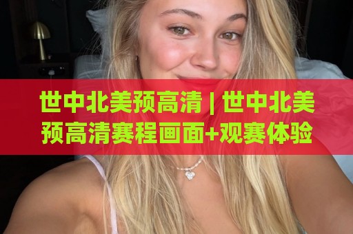 世中北美预高清 | 世中北美预高清赛程画面+观赛体验提升的实用门道🌸今晚靠谱最火比球网高清技巧预选竞投论坛720P