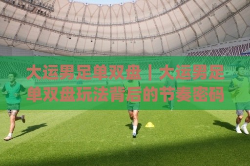 大运男足单双盘｜大运男足单双盘玩法背后的节奏密码：从赛程脉络看懂攻防转换的隐藏逻辑🌸网上热门买球站全场录像公司比分下盘无需登录对比