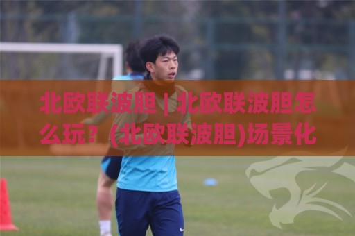 北欧联波胆 | 北欧联波胆怎么玩？(北欧联波胆)场景化预判与实战思路分享🌸网上热门体球网无解说半场波胆登录交流攻略排名