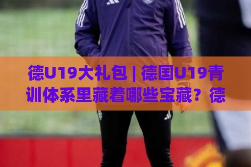 德U19大礼包 | 德国U19青训体系里藏着哪些宝藏？德U19大礼包带你读懂新星成长逻辑🌸最全手机信誉压球站单双盘独赢波胆盘大球分析走地