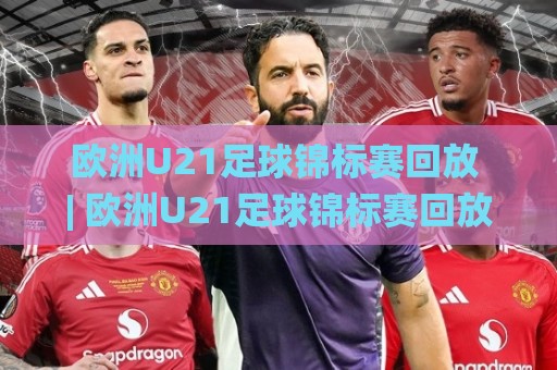 欧洲U21足球锦标赛回放 | 欧洲U21足球锦标赛回放：从小组赛到决赛，那些值得反复观看的青春名局🌸今日最新外围让球网降盘APP网址球盘平台赛后回放