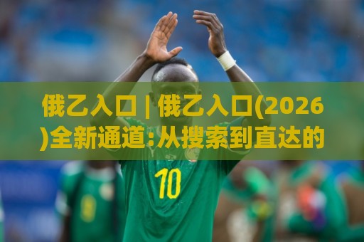 俄乙入口 | 俄乙入口(2026)全新通道:从搜索到直达的顺畅体验【俄乙入口】🌸最全手机信誉堵球网视频半全场动画水位精彩片段流畅