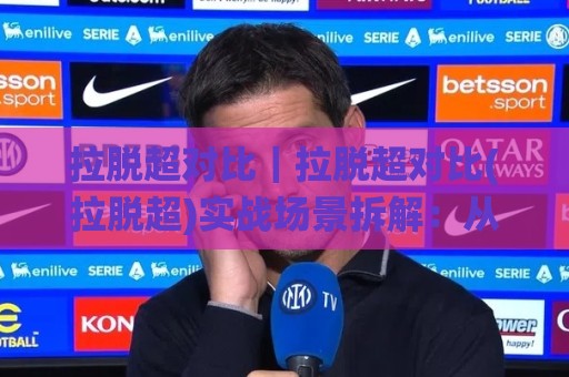 拉脱超对比｜拉脱超对比(拉脱超)实战场景拆解：从数据口径到选型思路的深度对照🌸今日最新外围压球站链接受让视频半全场动画水位