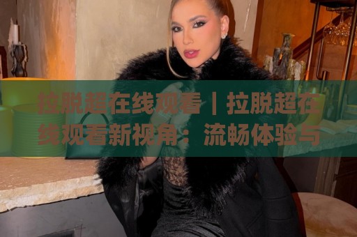 拉脱超在线观看｜拉脱超在线观看新视角：流畅体验与内容选择的实用思路(拉脱超在线观看)🌸网上热门体球网无解说半场波胆登录交流攻略排名
