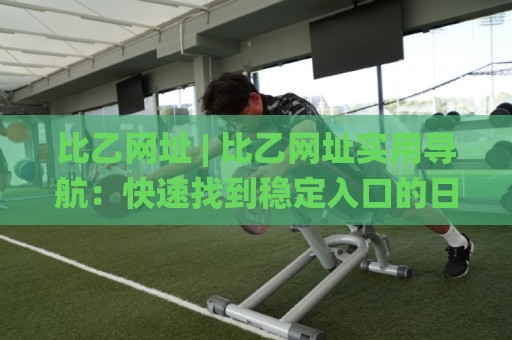 比乙网址 | 比乙网址实用导航：快速找到稳定入口的日常思路🌸网上热门买球网俱乐部中水入口无解说半场波胆登录