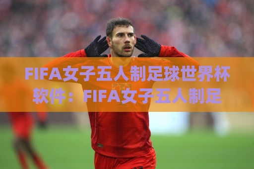 FIFA女子五人制足球世界杯软件：FIFA女子五人制足球世界杯软件如何重塑观赛体验？(FIFA女子五人制足球世界杯软件)与移动端互动新玩法🌸网上热门让球网中水入口无解说半场波胆登录交流