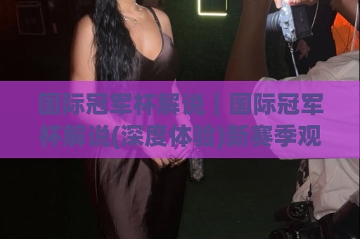 国际冠军杯解说|国际冠军杯解说(深度体验)新赛季观赛门道与解说门道🌸今日最新外围进球网免安装走势频道英文解说反波胆链接 国际冠军杯解说|国际冠军杯解说(深度体验)新赛季观赛门道与解说门道🌸今日最新外围进球网免安装走势频道英文解说反波胆链接