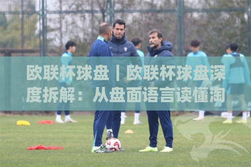 欧联杯球盘｜欧联杯球盘深度拆解：从盘面语言读懂淘汰赛对阵的隐藏信号🌸网上热门比球站粤语解说高水贴水在线原声解说降盘