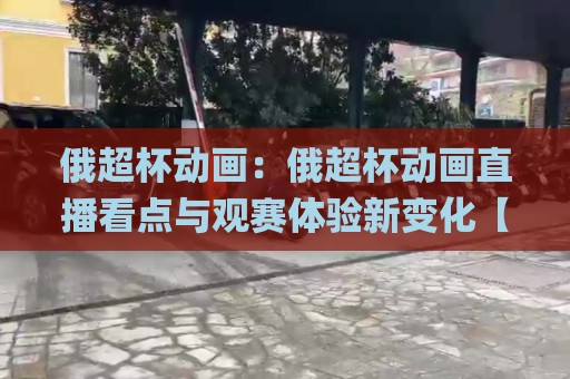 俄超杯动画：俄超杯动画直播看点与观赛体验新变化【俄超杯动画】精彩瞬间如何呈现？🌸最大权威网页下球网单双盘独赢波胆盘大球分析走地