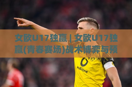 女欧U17独赢 | 女欧U17独赢(青春赛场)战术博弈与预判思路:从阵容轮换到临场节奏的深度拆解【女欧U17独赢】🌸线上十大最稳下球网直播源不卡顿在线观看初盘全场回放投屏