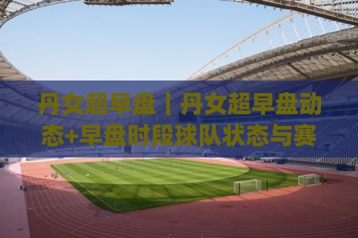 丹女超早盘｜丹女超早盘动态+早盘时段球队状态与赛程节奏的关联性(丹女超早盘)🌸今晚靠谱最火买球站预选竞投论坛720P集锦软件