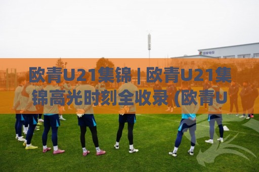 欧青U21集锦 | 欧青U21集锦高光时刻全收录 (欧青U21集锦) 新星闪耀赛场内外故事🌸网上热门投球网排名回放无广告全场录像公司比分 欧青U21集锦 | 欧青U21集锦高光时刻全收录 (欧青U21集锦) 新星闪耀赛场内外故事🌸网上热门投球网排名回放无广告全场录像公司比分