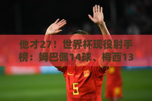 他才27！世界杯现役射手榜：姆巴佩14球、梅西13球 C罗、凯恩8球