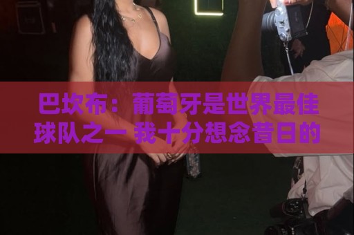 巴坎布:葡萄牙是世界最佳球队之一 我十分想念昔日的国安队友 巴坎布:葡萄牙是世界最佳球队之一 我十分想念昔日的国安队友