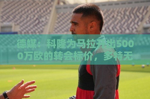 德媒:科隆为马拉开出5000万欧的转会标价,多特无力承担这笔费用 德媒:科隆为马拉开出5000万欧的转会标价,多特无力承担这笔费用