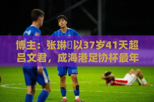博主:张琳芃以37岁41天超吕文君,成海港足协杯最年长进球队员 博主:张琳芃以37岁41天超吕文君,成海港足协杯最年长进球队员