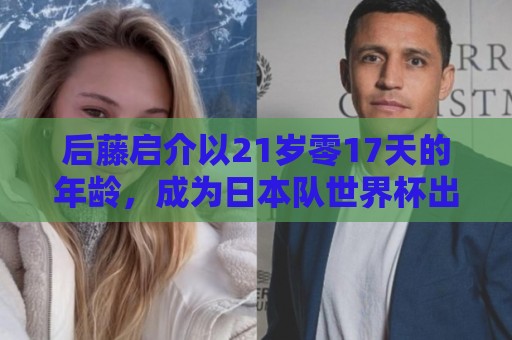 后藤启介以21岁零17天的年龄,成为日本队世界杯出场第二年轻球员 后藤启介以21岁零17天的年龄,成为日本队世界杯出场第二年轻球员