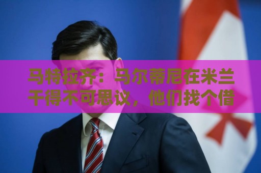 马特拉齐：马尔蒂尼在米兰干得不可思议，他们找个借口把他赶走了