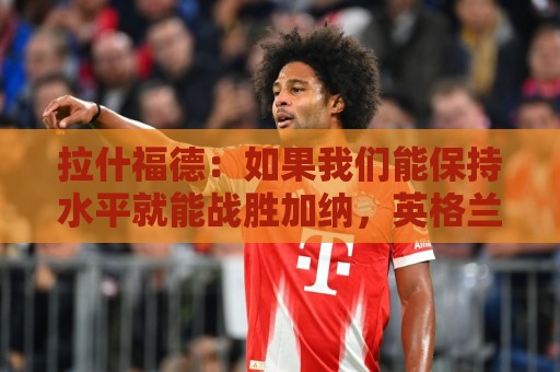 拉什福德:如果我们能保持水平就能战胜加纳,英格兰队是一个整体 拉什福德:如果我们能保持水平就能战胜加纳,英格兰队是一个整体