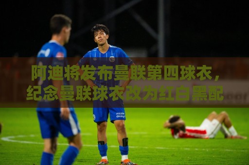 阿迪将发布曼联第四球衣,纪念曼联球衣改为红白黑配色125周年 阿迪将发布曼联第四球衣,纪念曼联球衣改为红白黑配色125周年