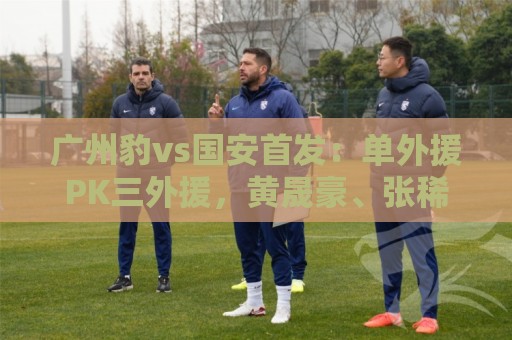 广州豹vs国安首发:单外援PK三外援,黄晟豪、张稀哲先发 广州豹vs国安首发:单外援PK三外援,黄晟豪、张稀哲先发