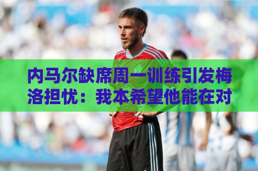 内马尔缺席周一训练引发梅洛担忧:我本希望他能在对海地时登场 内马尔缺席周一训练引发梅洛担忧:我本希望他能在对海地时登场