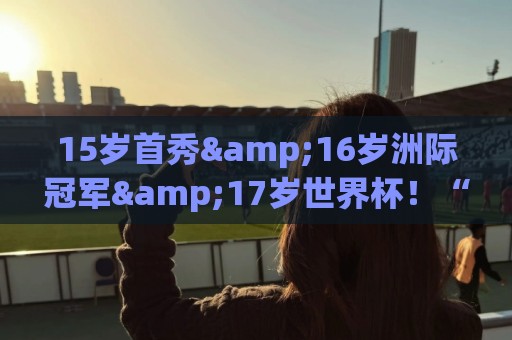 15岁首秀&16岁洲际冠军&17岁世界杯！“墨西哥佩德里”有个儿皇梦