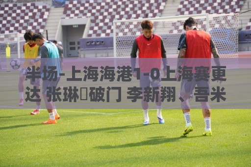 半场-上海海港1-0上海赛更达 张琳芃破门 李新翔、吾米提江失良机 半场-上海海港1-0上海赛更达 张琳芃破门 李新翔、吾米提江失良机