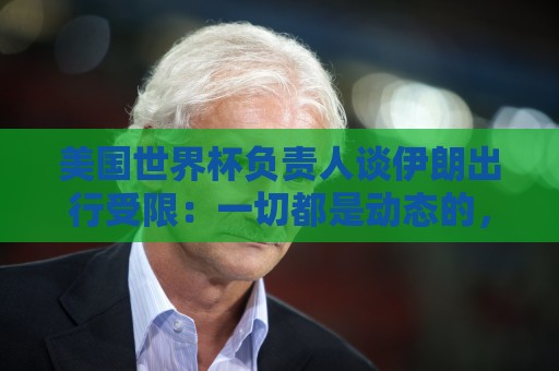 美国世界杯负责人谈伊朗出行受限:一切都是动态的,这事可以商讨 美国世界杯负责人谈伊朗出行受限:一切都是动态的,这事可以商讨