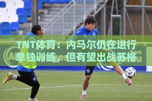 TNT体育:内马尔仍在进行单独训练,但有望出战苏格兰 TNT体育:内马尔仍在进行单独训练,但有望出战苏格兰