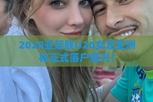 2028亚足联U20女足亚洲杯正式落户嘉兴! 2028亚足联U20女足亚洲杯正式落户嘉兴!