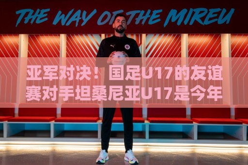 亚军对决!国足U17的友谊赛对手坦桑尼亚U17是今年非青赛亚军 亚军对决!国足U17的友谊赛对手坦桑尼亚U17是今年非青赛亚军