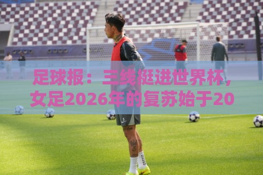 足球报：三线挺进世界杯，女足2026年的复苏始于2015年足改