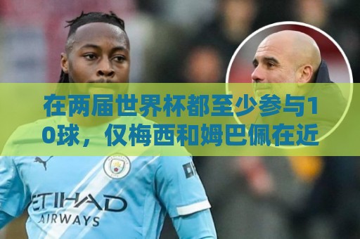 在两届世界杯都至少参与10球,仅梅西和姆巴佩在近两届做到 在两届世界杯都至少参与10球,仅梅西和姆巴佩在近两届做到