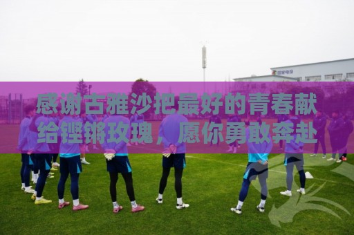 感谢古雅沙把最好的青春献给铿锵玫瑰,愿你勇敢奔赴人生新的赛场 感谢古雅沙把最好的青春献给铿锵玫瑰,愿你勇敢奔赴人生新的赛场