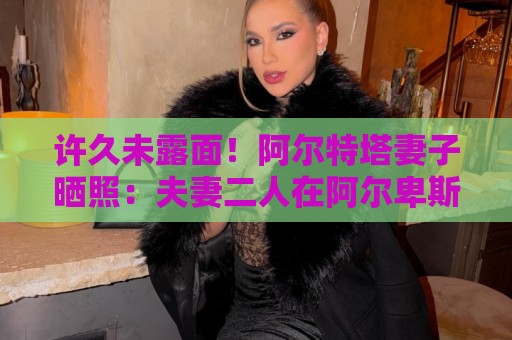 许久未露面!阿尔特塔妻子晒照:夫妻二人在阿尔卑斯山野中骑行 许久未露面!阿尔特塔妻子晒照:夫妻二人在阿尔卑斯山野中骑行