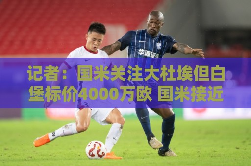 记者:国米关注大杜埃但白堡标价4000万欧 国米接近签下查洛巴 记者:国米关注大杜埃但白堡标价4000万欧 国米接近签下查洛巴
