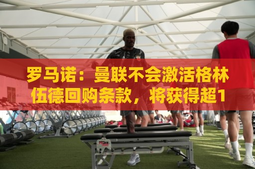 罗马诺:曼联不会激活格林伍德回购条款,将获得超1000万欧分成 罗马诺:曼联不会激活格林伍德回购条款,将获得超1000万欧分成