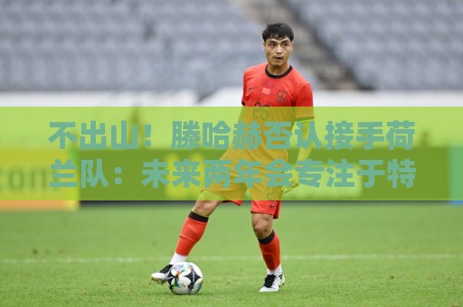 不出山！滕哈赫否认接手荷兰队：未来两年会专注于特温特总监职务