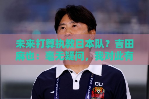 未来打算执教日本队?吉田麻也:毫无疑问,我对此有兴趣 未来打算执教日本队?吉田麻也:毫无疑问,我对此有兴趣