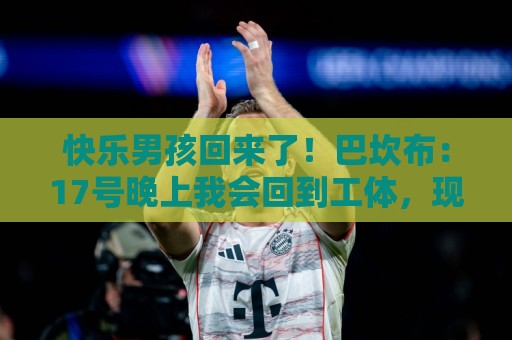 快乐男孩回来了!巴坎布:17号晚上我会回到工体,现场为国安助威 快乐男孩回来了!巴坎布:17号晚上我会回到工体,现场为国安助威